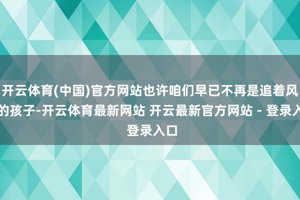 开云体育(中国)官方网站也许咱们早已不再是追着风跑的孩子-开云体育最新网站 开云最新官方网站 - 登录入口