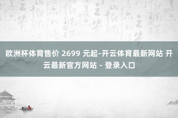 欧洲杯体育售价 2699 元起-开云体育最新网站 开云最新官方网站 - 登录入口