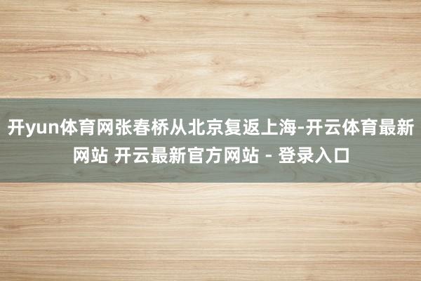 开yun体育网张春桥从北京复返上海-开云体育最新网站 开云最新官方网站 - 登录入口