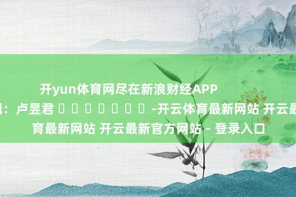 开yun体育网尽在新浪财经APP 累赘剪辑:卢昱君 -开云体育最新网站 开云最新官方网站 - 登录入口