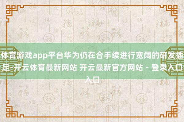 体育游戏app平台华为仍在合手续进行宽阔的研发插足-开云体育最新网站 开云最新官方网站 - 登录入口