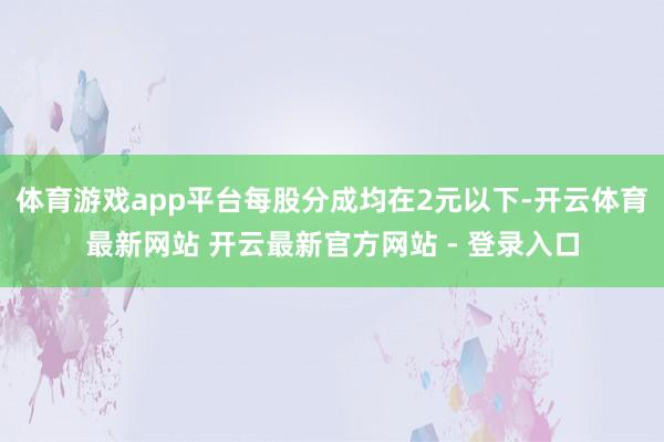 体育游戏app平台每股分成均在2元以下-开云体育最新网站 开云最新官方网站 - 登录入口