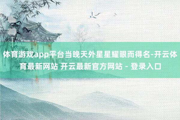 体育游戏app平台当晚天外星星耀眼而得名-开云体育最新网站 开云最新官方网站 - 登录入口