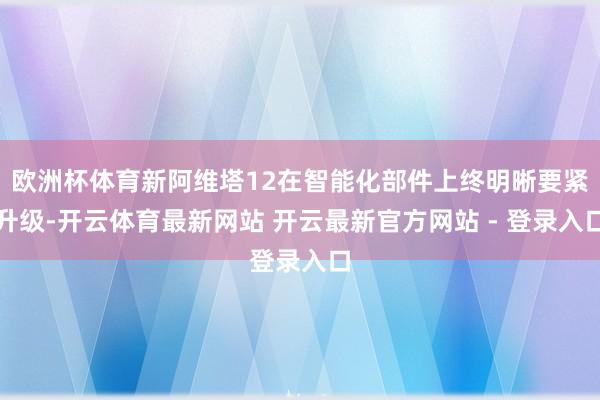 欧洲杯体育新阿维塔12在智能化部件上终明晰要紧升级-开云体育最新网站 开云最新官方网站 - 登录入口