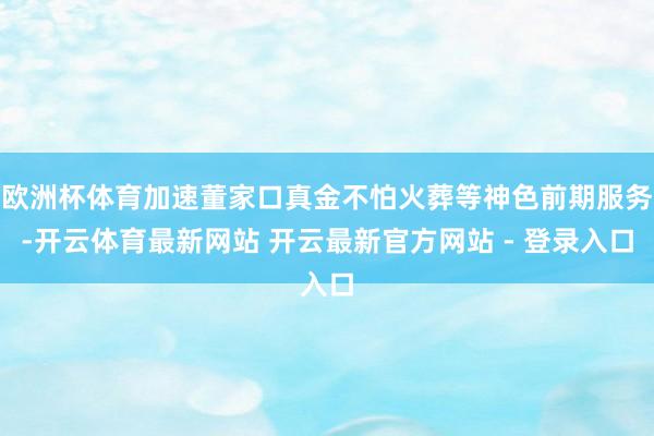 欧洲杯体育加速董家口真金不怕火葬等神色前期服务-开云体育最新网站 开云最新官方网站 - 登录入口