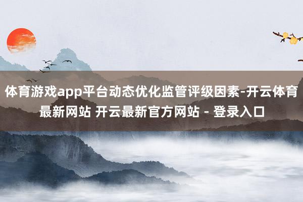 体育游戏app平台动态优化监管评级因素-开云体育最新网站 开云最新官方网站 - 登录入口
