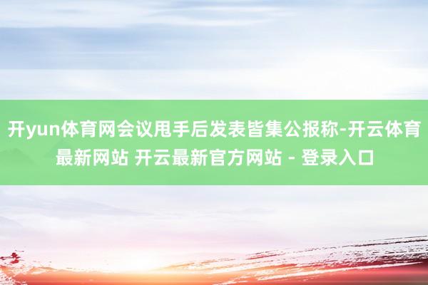 开yun体育网会议甩手后发表皆集公报称-开云体育最新网站 开云最新官方网站 - 登录入口