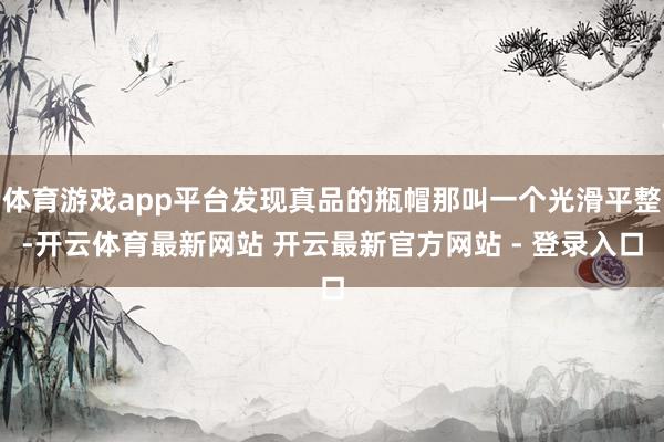 体育游戏app平台发现真品的瓶帽那叫一个光滑平整-开云体育最新网站 开云最新官方网站 - 登录入口