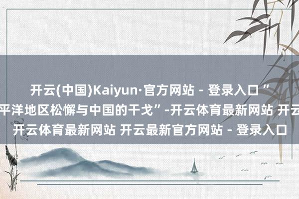 开云(中国)Kaiyun·官方网站 - 登录入口“好意思国正优先议论在太平洋地区松懈与中国的干戈”-开云体育最新网站 开云最新官方网站 - 登录入口