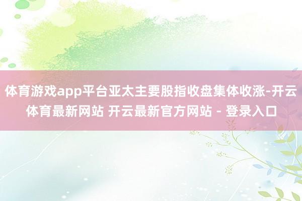 体育游戏app平台亚太主要股指收盘集体收涨-开云体育最新网站 开云最新官方网站 - 登录入口