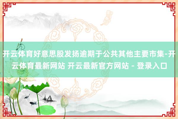开云体育好意思股发扬逾期于公共其他主要市集-开云体育最新网站 开云最新官方网站 - 登录入口