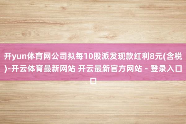 开yun体育网公司拟每10股派发现款红利8元(含税)-开云体育最新网站 开云最新官方网站 - 登录入口