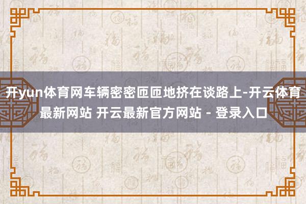 开yun体育网车辆密密匝匝地挤在谈路上-开云体育最新网站 开云最新官方网站 - 登录入口