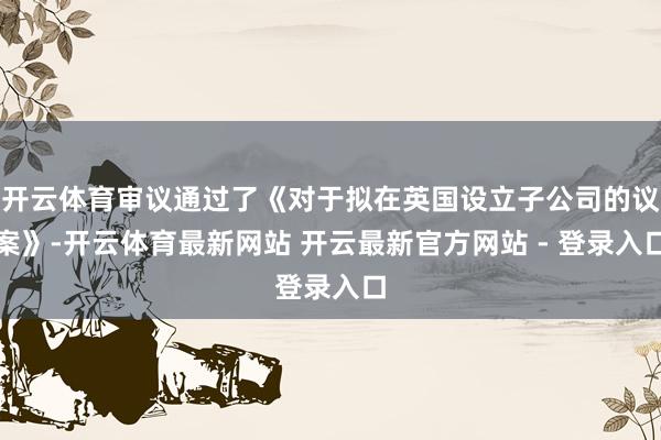 开云体育审议通过了《对于拟在英国设立子公司的议案》-开云体育最新网站 开云最新官方网站 - 登录入口