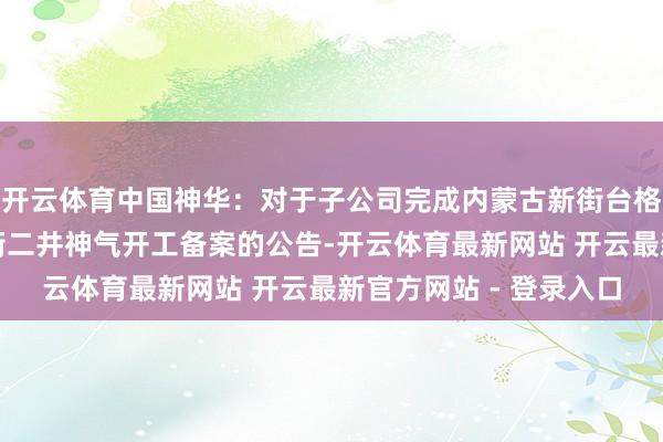 开云体育中国神华：对于子公司完成内蒙古新街台格庙矿区新街一井、新街二井神气开工备案的公告-开云体育最新网站 开云最新官方网站 - 登录入口