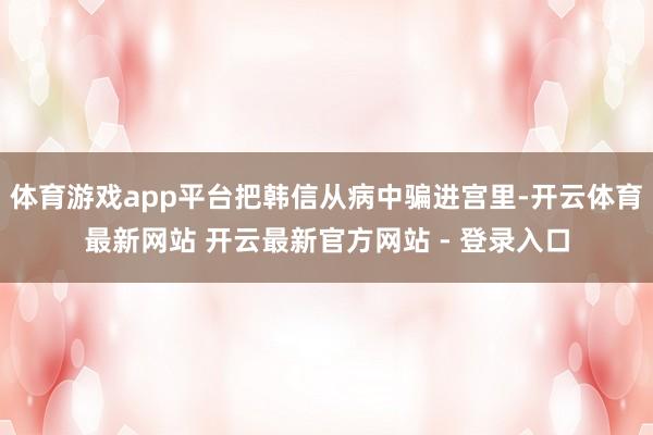 体育游戏app平台把韩信从病中骗进宫里-开云体育最新网站 开云最新官方网站 - 登录入口