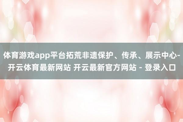 体育游戏app平台拓荒非遗保护、传承、展示中心-开云体育最新网站 开云最新官方网站 - 登录入口