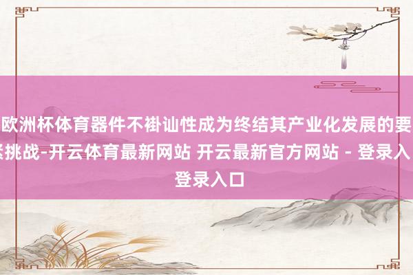 欧洲杯体育器件不褂讪性成为终结其产业化发展的要紧挑战-开云体育最新网站 开云最新官方网站 - 登录入口