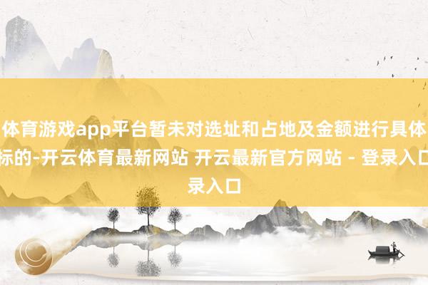 体育游戏app平台暂未对选址和占地及金额进行具体标的-开云体育最新网站 开云最新官方网站 - 登录入口