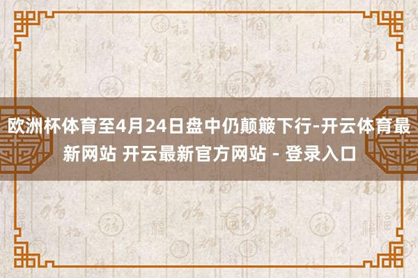 欧洲杯体育至4月24日盘中仍颠簸下行-开云体育最新网站 开云最新官方网站 - 登录入口