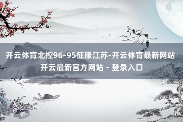 开云体育北控96-95征服江苏-开云体育最新网站 开云最新官方网站 - 登录入口