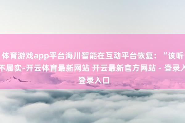 体育游戏app平台海川智能在互动平台恢复：“该听说不属实-开云体育最新网站 开云最新官方网站 - 登录入口