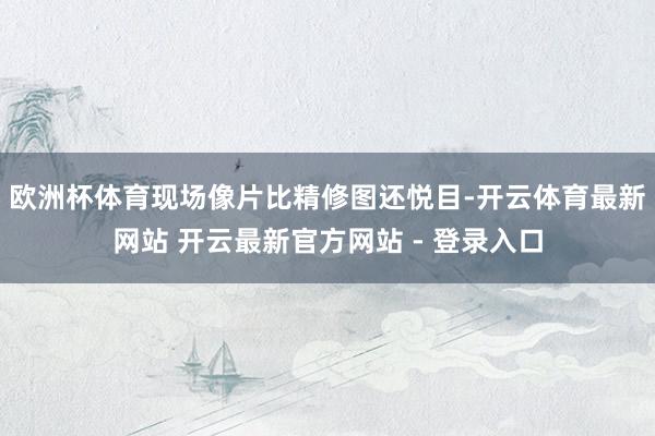 欧洲杯体育现场像片比精修图还悦目-开云体育最新网站 开云最新官方网站 - 登录入口