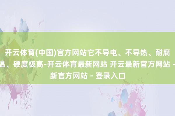 开云体育(中国)官方网站它不导电、不导热、耐腐蚀、耐高温、硬度极高-开云体育最新网站 开云最新官方网站 - 登录入口