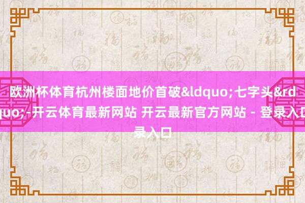 欧洲杯体育杭州楼面地价首破&ldquo;七字头&rdquo;-开云体育最新网站 开云最新官方网站 - 登录入口