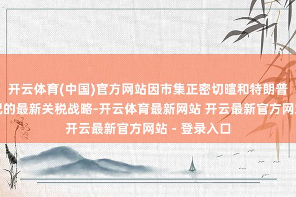 开云体育(中国)官方网站因市集正密切暄和特朗普政府行将书记的最新关税战略-开云体育最新网站 开云最新官方网站 - 登录入口