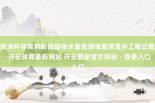 欧洲杯体育刷新我国抽水蓄能领域最深竖井工程记载-开云体育最新网站 开云最新官方网站 - 登录入口