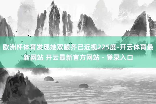 欧洲杯体育发现她双眼齐已近视225度-开云体育最新网站 开云最新官方网站 - 登录入口