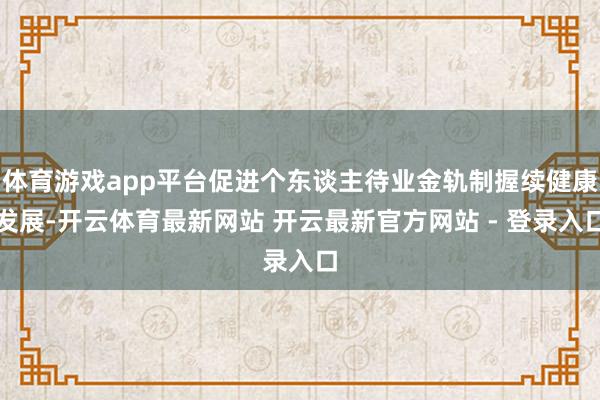 体育游戏app平台促进个东谈主待业金轨制握续健康发展-开云体育最新网站 开云最新官方网站 - 登录入口