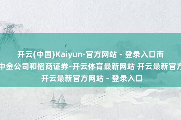 开云(中国)Kaiyun·官方网站 - 登录入口而上期排名前三的中金公司和招商证券-开云体育最新网站 开云最新官方网站 - 登录入口