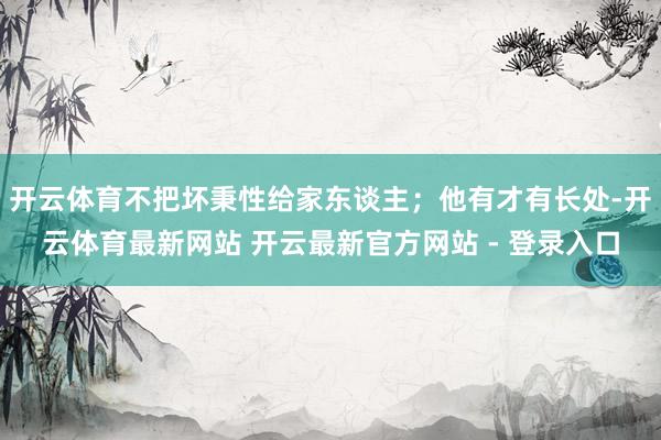 开云体育不把坏秉性给家东谈主；他有才有长处-开云体育最新网站 开云最新官方网站 - 登录入口