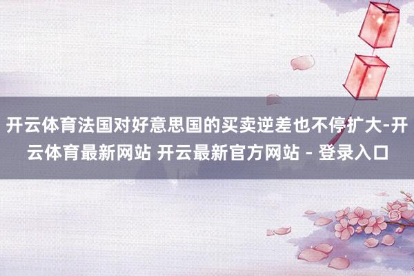 开云体育法国对好意思国的买卖逆差也不停扩大-开云体育最新网站 开云最新官方网站 - 登录入口