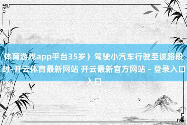 体育游戏app平台35岁）驾驶小汽车行驶至该路段时-开云体育最新网站 开云最新官方网站 - 登录入口