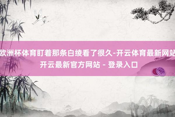 欧洲杯体育盯着那条白绫看了很久-开云体育最新网站 开云最新官方网站 - 登录入口