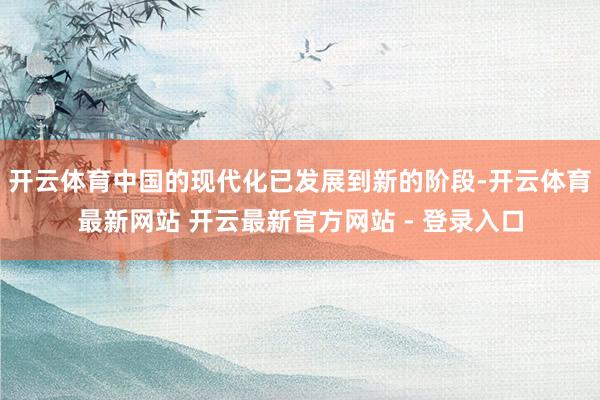 开云体育中国的现代化已发展到新的阶段-开云体育最新网站 开云最新官方网站 - 登录入口