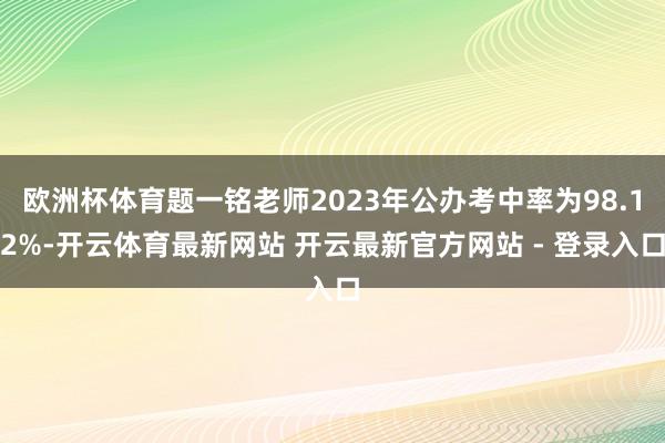 欧洲杯体育题一铭老师2023年公办考中率为98.12%-开云体育最新网站 开云最新官方网站 - 登录入口