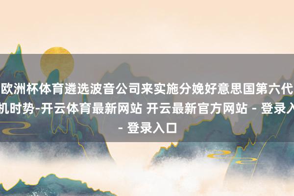 欧洲杯体育遴选波音公司来实施分娩好意思国第六代战机时势-开云体育最新网站 开云最新官方网站 - 登录入口