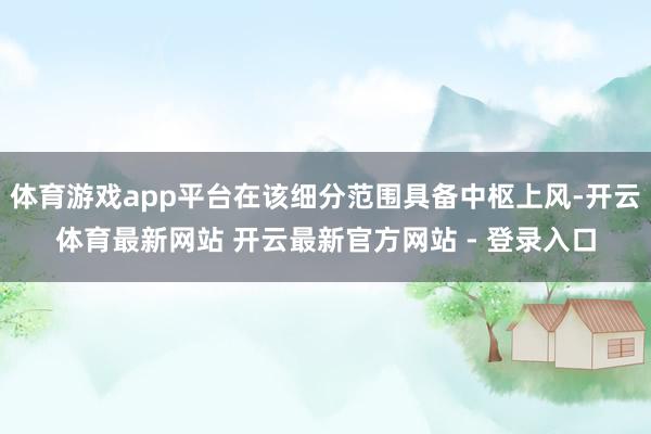 体育游戏app平台在该细分范围具备中枢上风-开云体育最新网站 开云最新官方网站 - 登录入口