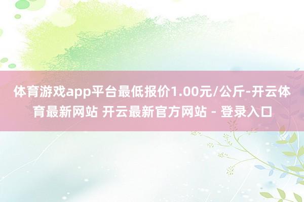 体育游戏app平台最低报价1.00元/公斤-开云体育最新网站 开云最新官方网站 - 登录入口