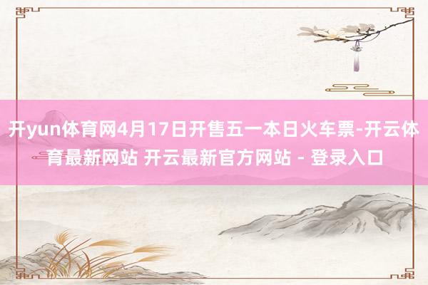 开yun体育网4月17日开售五一本日火车票-开云体育最新网站 开云最新官方网站 - 登录入口