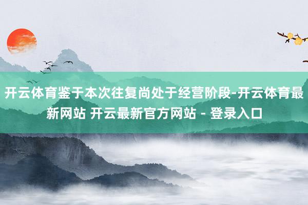 开云体育鉴于本次往复尚处于经营阶段-开云体育最新网站 开云最新官方网站 - 登录入口