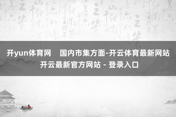 开yun体育网    国内市集方面-开云体育最新网站 开云最新官方网站 - 登录入口
