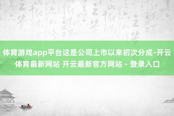 体育游戏app平台这是公司上市以来初次分成-开云体育最新网站 开云最新官方网站 - 登录入口