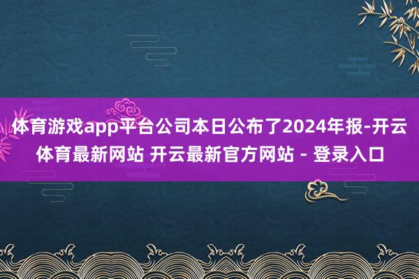 体育游戏app平台公司本日公布了2024年报-开云体育最新网站 开云最新官方网站 - 登录入口