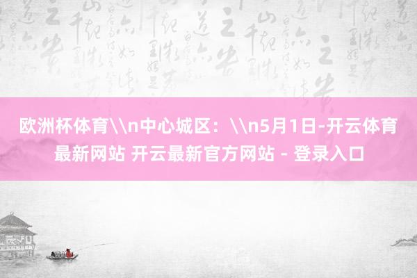 欧洲杯体育\n中心城区：\n5月1日-开云体育最新网站 开云最新官方网站 - 登录入口