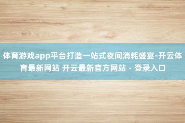 体育游戏app平台打造一站式夜间消耗盛宴-开云体育最新网站 开云最新官方网站 - 登录入口